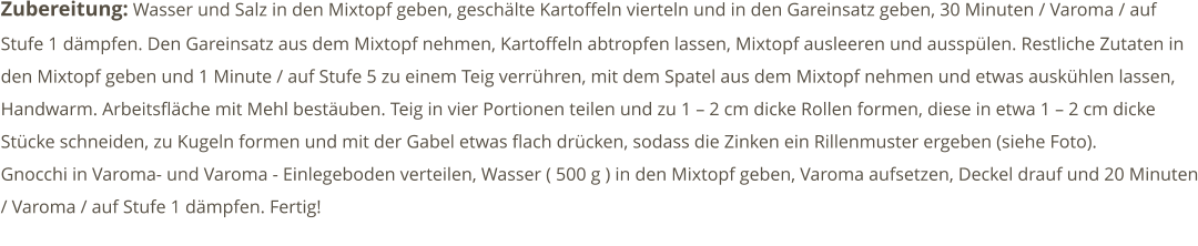 Zubereitung: Wasser und Salz in den Mixtopf geben, geschälte Kartoffeln vierteln und in den Gareinsatz geben, 30 Minuten / Varoma / auf Stufe 1 dämpfen. Den Gareinsatz aus dem Mixtopf nehmen, Kartoffeln abtropfen lassen, Mixtopf ausleeren und ausspülen. Restliche Zutaten in den Mixtopf geben und 1 Minute / auf Stufe 5 zu einem Teig verrühren, mit dem Spatel aus dem Mixtopf nehmen und etwas auskühlen lassen, Handwarm. Arbeitsfläche mit Mehl bestäuben. Teig in vier Portionen teilen und zu 1 – 2 cm dicke Rollen formen, diese in etwa 1 – 2 cm dicke Stücke schneiden, zu Kugeln formen und mit der Gabel etwas flach drücken, sodass die Zinken ein Rillenmuster ergeben (siehe Foto). Gnocchi in Varoma- und Varoma - Einlegeboden verteilen, Wasser ( 500 g ) in den Mixtopf geben, Varoma aufsetzen, Deckel drauf und 20 Minuten / Varoma / auf Stufe 1 dämpfen. Fertig!